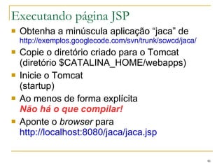 Executando página JSP Obtenha a minúscula aplicação “jaca” de http://exemplos.googlecode.com/svn/trunk/scwcd/jaca/ Copie o diretório criado para o Tomcat (diretório $CATALINA_HOME/webapps) Inicie o Tomcat (startup) Ao menos de forma explícita Não há o que compilar! Aponte o  browser  para http://localhost:8080/jaca/jaca.jsp 