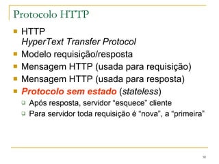 Protocolo HTTP HTTP HyperText Transfer Protocol Modelo requisição/resposta Mensagem HTTP (usada para requisição) Mensagem HTTP (usada para resposta) Protocolo sem estado  ( stateless ) Após resposta, servidor “esquece” cliente Para servidor toda requisição é “nova”, a “primeira” 