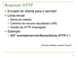Requisição HTTP Enviado do cliente para o servidor Linha inicial Nome do método Caminho do recurso requisitado (URI) Versão de HTTP empregada Exemplo GET /exemplo/servlet/RosnarDoCao HTTP/1.1 Veremos detalhes usando Tcpmon... 
