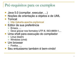 Pré-requisitos para os exemplos Java 5.0 (compilar, executar, ...) Noções de orientação a objetos e de UML Tomcat http://jakarta.apache.org/tomcat Editor de sua preferência Emacs, ... Deve gravar nos formatos UTF-8, ISO-8859-1,... Uma shell para execução do compilador Linux (bash) Windows (cmd) Um browser Firefox, .... Seu entusiasmo também é bem-vindo! 