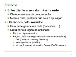 Serviços Entre cliente e servidor há uma  rede Oferece serviços de comunicação Mesma rede, qualquer que seja a aplicação Oferecidos pelo  servidor   Uma parte gerencia a rede (conexões, ...) Outra parte a lógica de aplicação Retorna página estática Página dinâmica exige  extensão  ( server extensions ) CGI ( Common Gateway Interface )  Netscape Server (NSAPI) Microsoft Internet Information Server (ISAPI), e outros ... 