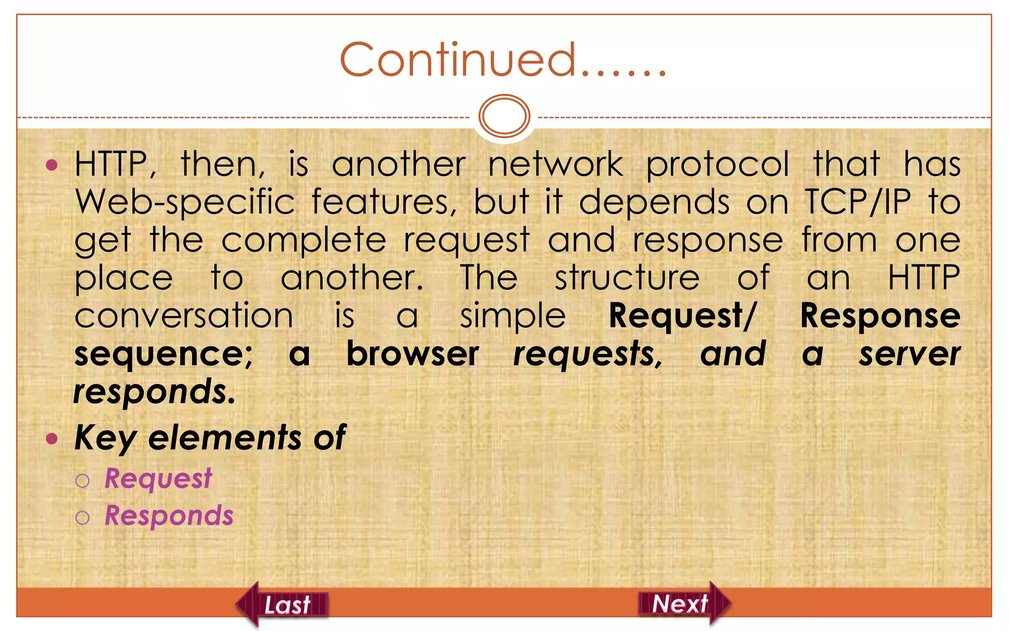 Continued……

 HTTP, then, is another network protocol that has
  Web-specific features, but it depends on TCP/IP to
  get the complete request and response from one
  place to another. The structure of an HTTP
  conversation is a simple Request/ Response
  sequence; a browser requests, and a server
  responds.
 Key elements of
    Request
    Responds
 