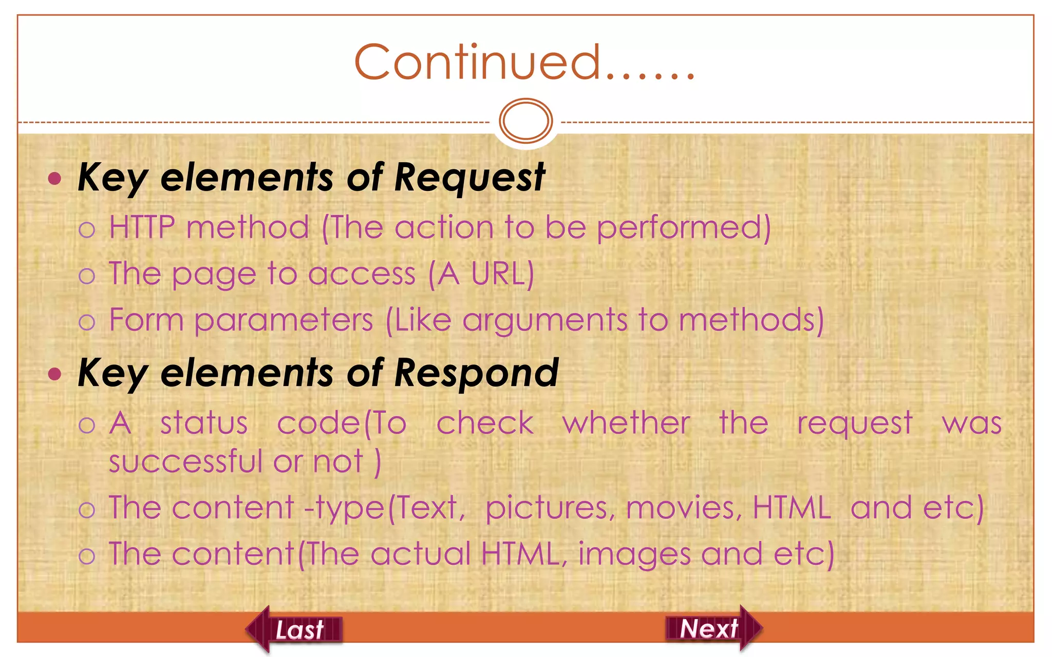 Continued……

 Key elements of Request
   HTTP method (The action to be performed)

   The page to access (A URL)

   Form parameters (Like arguments to methods)

 Key elements of Respond
   A status code(To check whether the request was
    successful or not )
   The content -type(Text, pictures, movies, HTML and etc)

   The content(The actual HTML, images and etc)
 