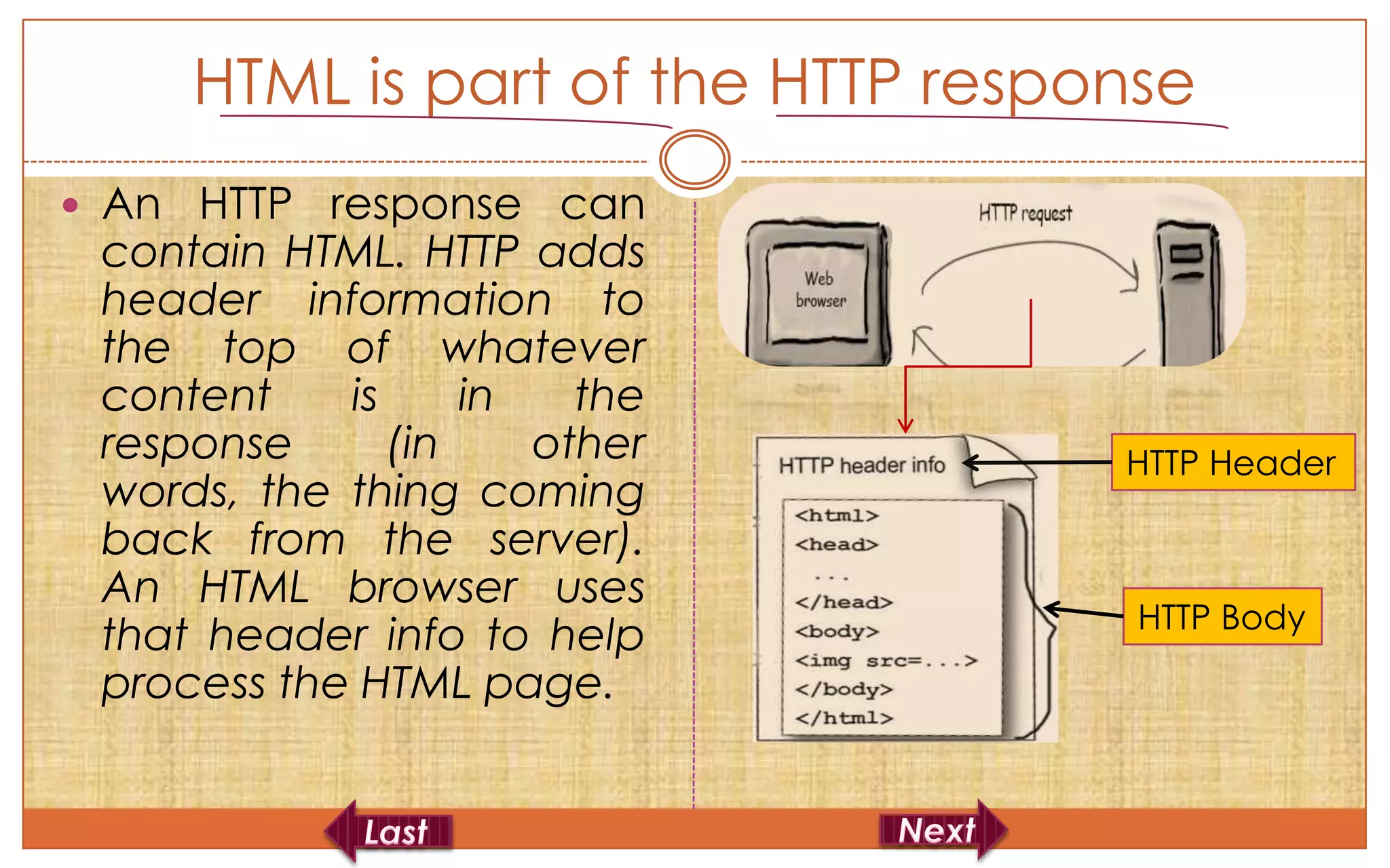 HTML is part of the HTTP response
 An HTTP response can
 contain HTML. HTTP adds
 header information to
 the top of whatever
 content    is     in   the
 response      (in    other        HTTP Header
 words, the thing coming
 back from the server).
 An HTML browser uses
                                    HTTP Body
 that header info to help
 process the HTML page.
 