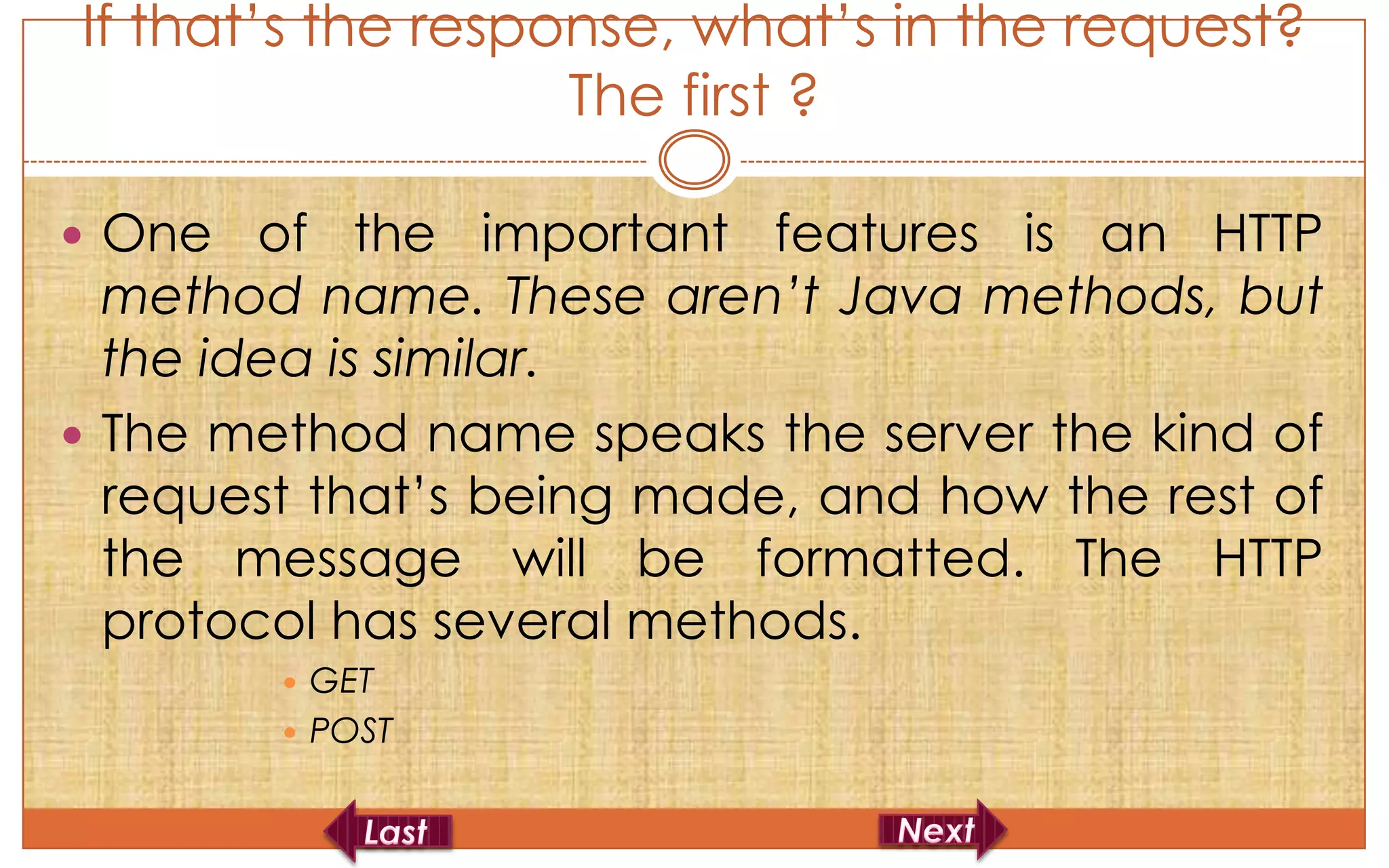 If that’s the response, what’s in the request?
                   The first ?

 One   of the important features is an HTTP
  method name. These aren’t Java methods, but
  the idea is similar.
 The method name speaks the server the kind of
  request that’s being made, and how the rest of
  the message will be formatted. The HTTP
  protocol has several methods.
         GET
         POST
 