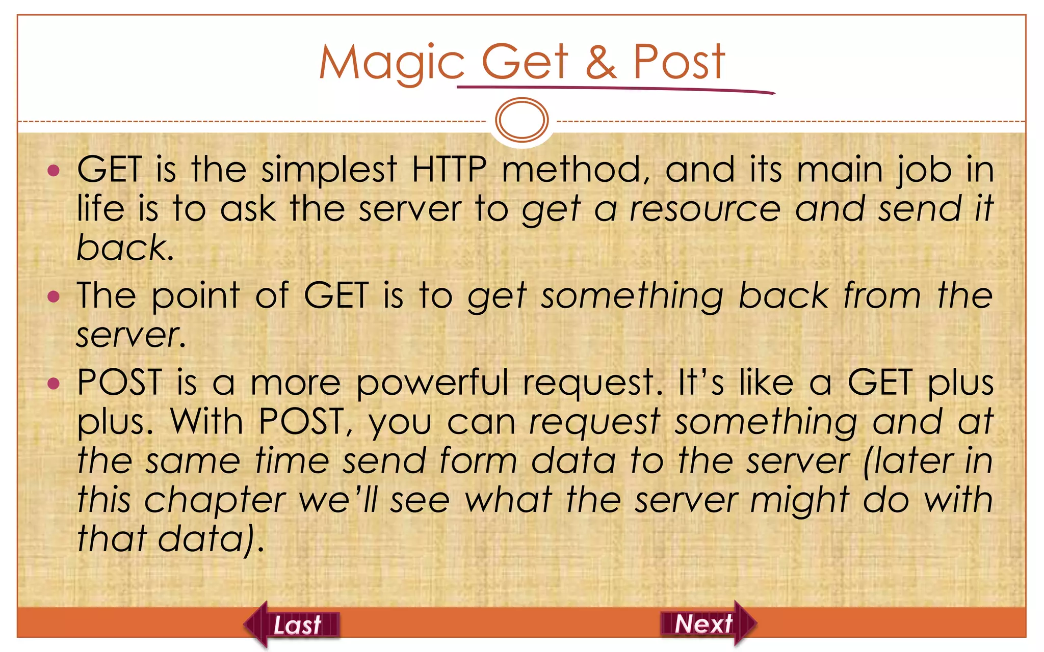 Magic Get & Post

 GET is the simplest HTTP method, and its main job in
  life is to ask the server to get a resource and send it
  back.
 The point of GET is to get something back from the
  server.
 POST is a more powerful request. It’s like a GET plus
  plus. With POST, you can request something and at
  the same time send form data to the server (later in
  this chapter we’ll see what the server might do with
  that data).
 