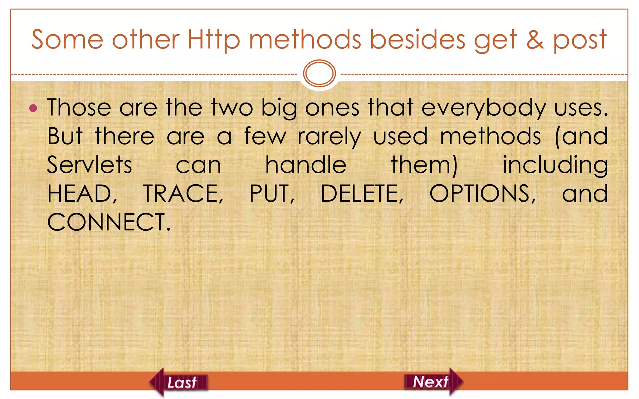 Some other Http methods besides get & post

 Those are the two big ones that everybody uses.
 But there are a few rarely used methods (and
 Servlets   can    handle    them)   including
 HEAD, TRACE, PUT, DELETE, OPTIONS, and
 CONNECT.
 