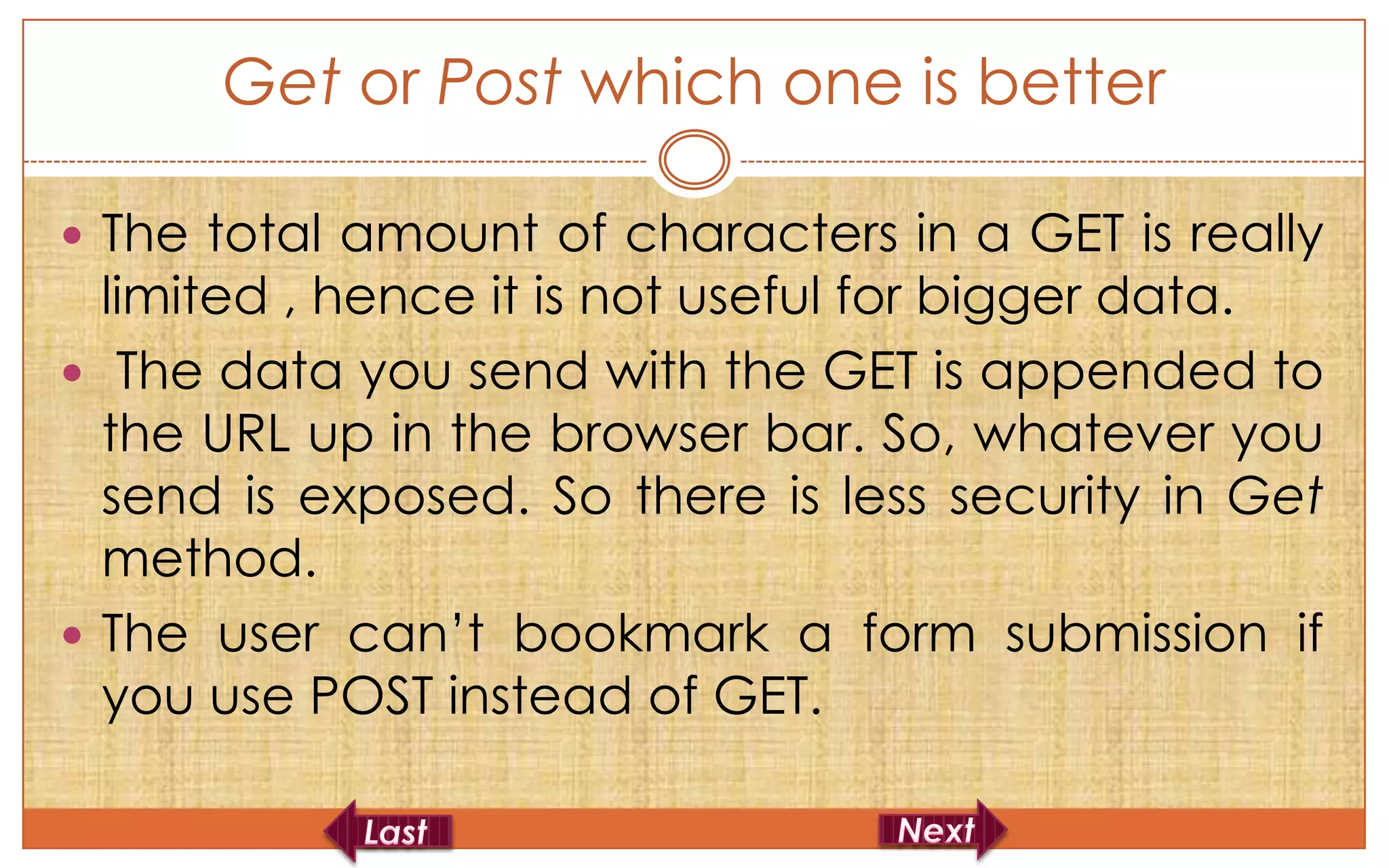 Get or Post which one is better

 The total amount of characters in a GET is really
  limited , hence it is not useful for bigger data.
 The data you send with the GET is appended to
  the URL up in the browser bar. So, whatever you
  send is exposed. So there is less security in Get
  method.
 The user can’t bookmark a form submission if
  you use POST instead of GET.
 