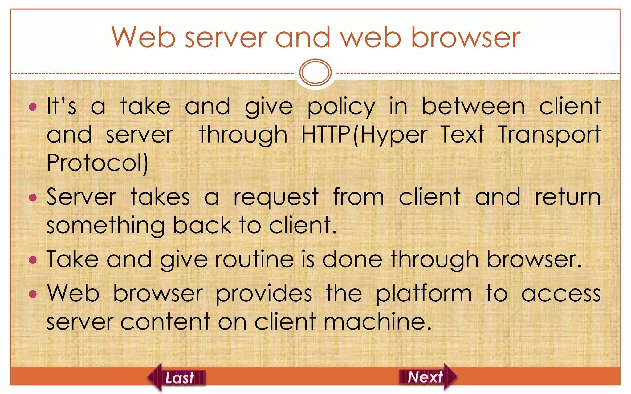 Web server and web browser

 It’s a take and give policy in between client
  and server through HTTP(Hyper Text Transport
  Protocol)
 Server takes a request from client and return
  something back to client.
 Take and give routine is done through browser.
 Web browser provides the platform to access
  server content on client machine.
 