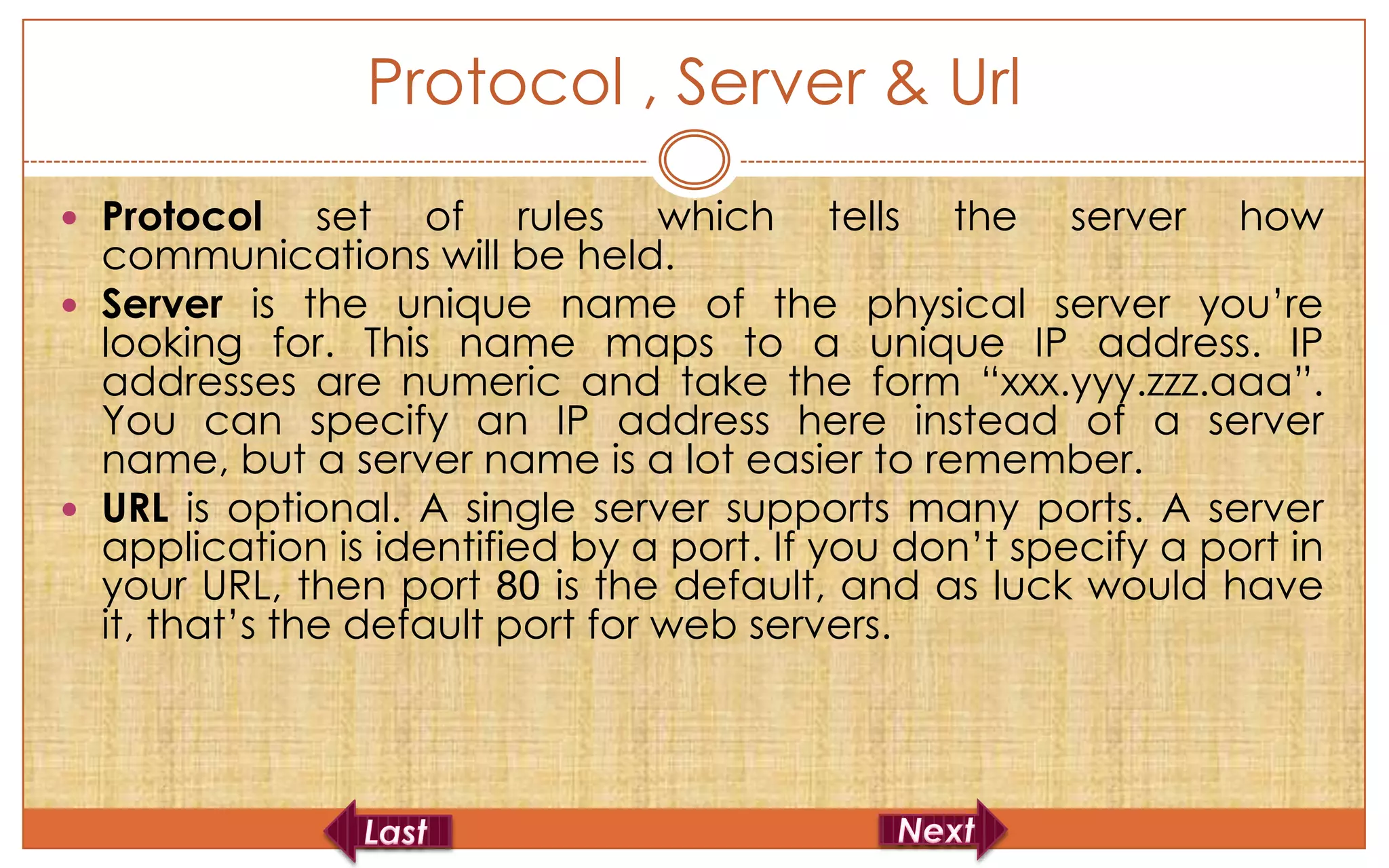 Protocol , Server & Url
 Protocol     set of rules which tells the server how
  communications will be held.
 Server is the unique name of the physical server you’re
  looking for. This name maps to a unique IP address. IP
  addresses are numeric and take the form “xxx.yyy.zzz.aaa”.
  You can specify an IP address here instead of a server
  name, but a server name is a lot easier to remember.
 URL is optional. A single server supports many ports. A server
  application is identified by a port. If you don’t specify a port in
  your URL, then port 80 is the default, and as luck would have
  it, that’s the default port for web servers.
 