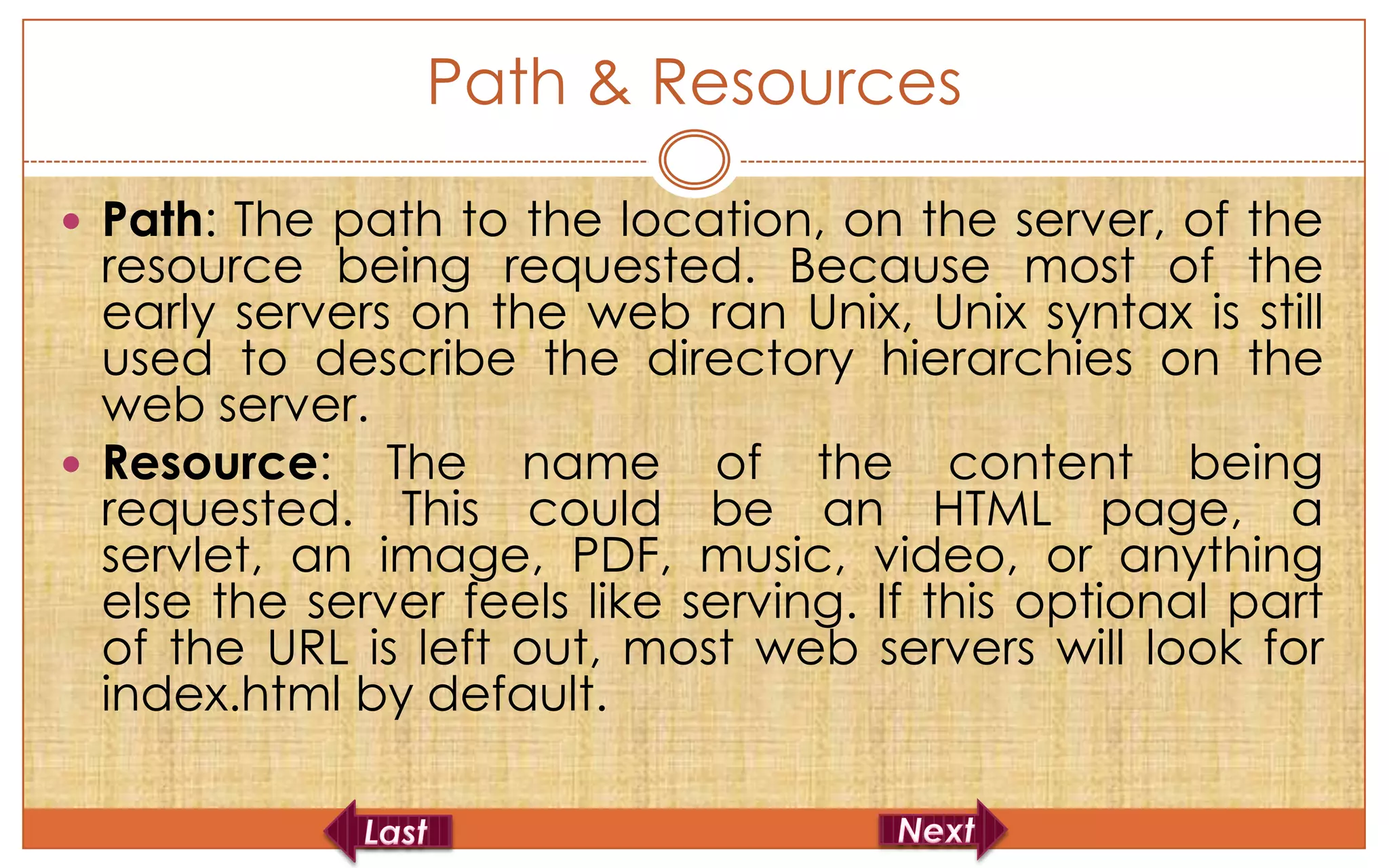 Path & Resources

 Path: The path to the location, on the server, of the
  resource being requested. Because most of the
  early servers on the web ran Unix, Unix syntax is still
  used to describe the directory hierarchies on the
  web server.
 Resource: The name of the content being
  requested. This could be an HTML page, a
  servlet, an image, PDF, music, video, or anything
  else the server feels like serving. If this optional part
  of the URL is left out, most web servers will look for
  index.html by default.
 