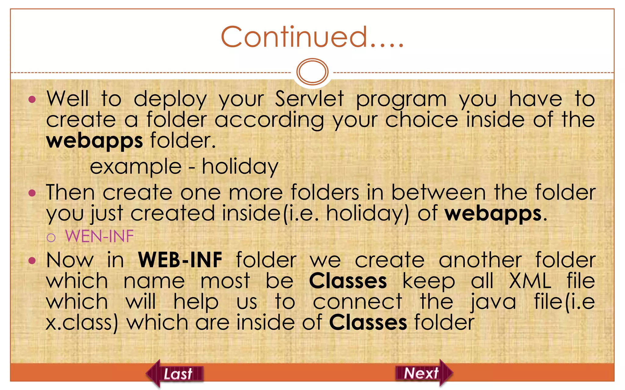 Continued….

 Well to deploy your Servlet program you have to
  create a folder according your choice inside of the
  webapps folder.
      example - holiday
 Then create one more folders in between the folder
  you just created inside(i.e. holiday) of webapps.
    WEN-INF
 Now in WEB-INF folder we create another folder
 which name most be Classes keep all XML file
 which will help us to connect the java file(i.e
 x.class) which are inside of Classes folder
 