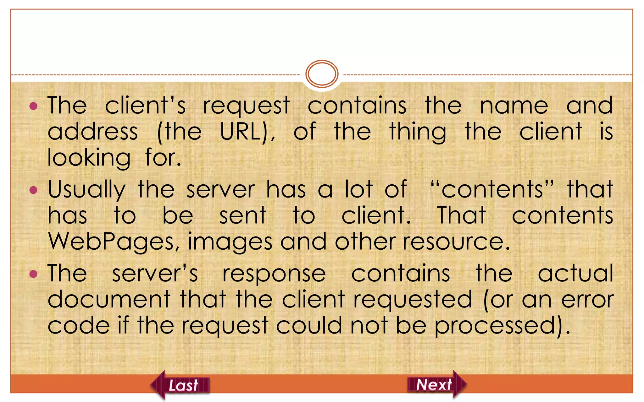  The client’s request contains the name and
  address (the URL), of the thing the client is
  looking for.
 Usually the server has a lot of “contents” that
  has to be sent to client. That contents
  WebPages, images and other resource.
 The server’s response contains the actual
  document that the client requested (or an error
  code if the request could not be processed).
 