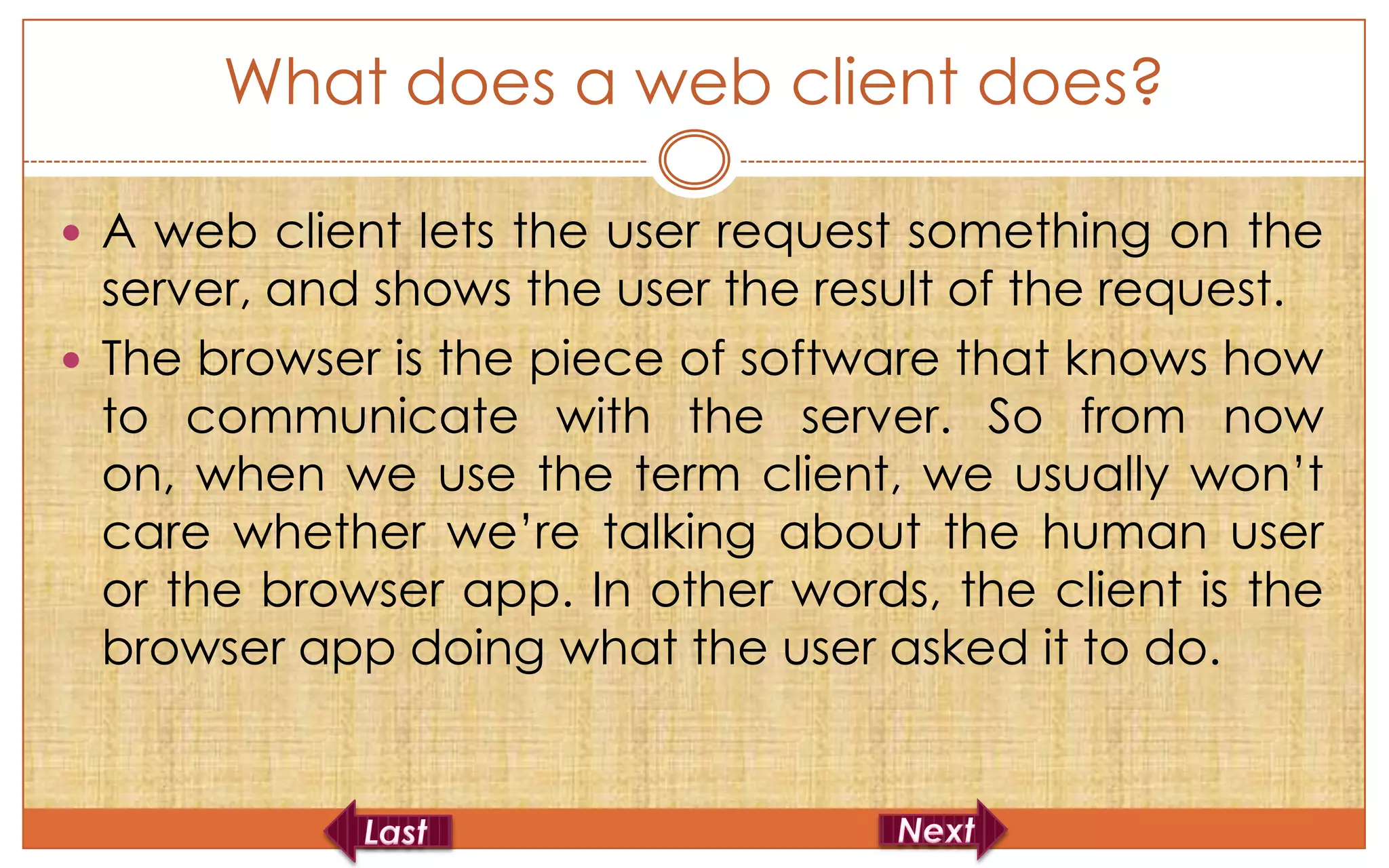 What does a web client does?

 A web client lets the user request something on the
  server, and shows the user the result of the request.
 The browser is the piece of software that knows how
  to communicate with the server. So from now
  on, when we use the term client, we usually won’t
  care whether we’re talking about the human user
  or the browser app. In other words, the client is the
  browser app doing what the user asked it to do.
 