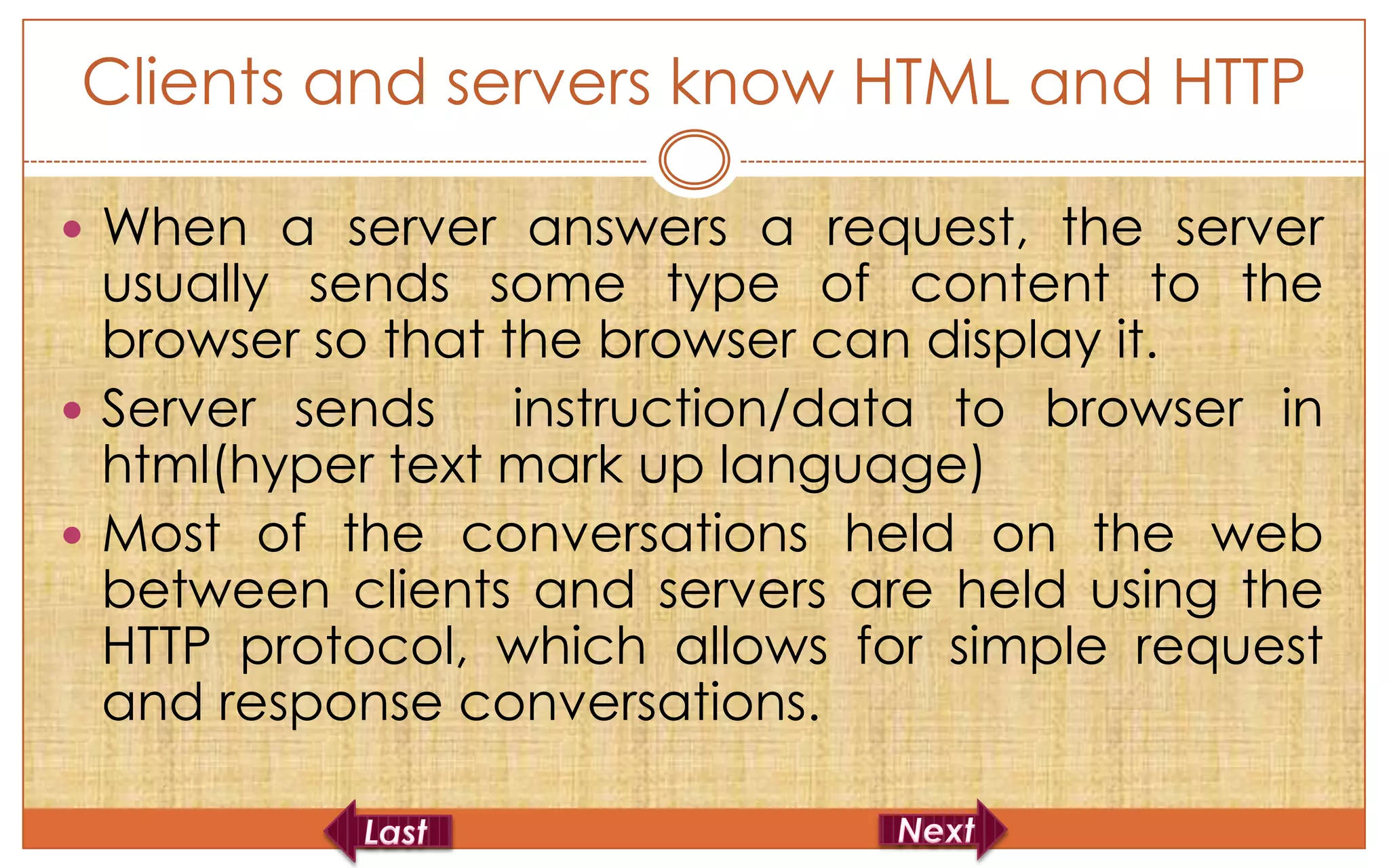 Clients and servers know HTML and HTTP

 When a server answers a request, the server
  usually sends some type of content to the
  browser so that the browser can display it.
 Server sends     instruction/data to browser in
  html(hyper text mark up language)
 Most of the conversations held on the web
  between clients and servers are held using the
  HTTP protocol, which allows for simple request
  and response conversations.
 