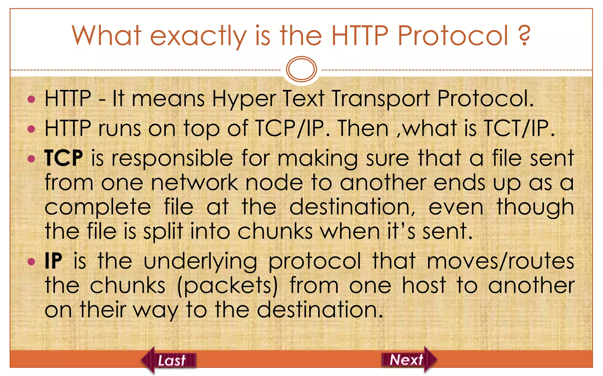 What exactly is the HTTP Protocol ?

 HTTP - It means Hyper Text Transport Protocol.
 HTTP runs on top of TCP/IP. Then ,what is TCT/IP.
 TCP is responsible for making sure that a file sent
  from one network node to another ends up as a
  complete file at the destination, even though
  the file is split into chunks when it’s sent.
 IP is the underlying protocol that moves/routes
  the chunks (packets) from one host to another
  on their way to the destination.
 