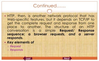 Continued……

 HTTP, then, is another network protocol that has
  Web-specific features, but it depends on TCP/IP to
  get the complete request and response from one
  place to another. The structure of an HTTP
  conversation is a simple Request/ Response
  sequence; a browser requests, and a server
  responds.
 Key elements of
    Request
    Responds
 