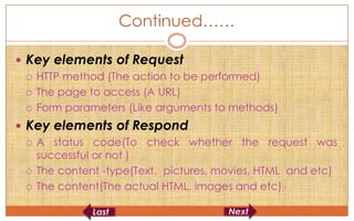Continued……

 Key elements of Request
   HTTP method (The action to be performed)

   The page to access (A URL)

   Form parameters (Like arguments to methods)

 Key elements of Respond
   A status code(To check whether the request was
    successful or not )
   The content -type(Text, pictures, movies, HTML and etc)

   The content(The actual HTML, images and etc)
 