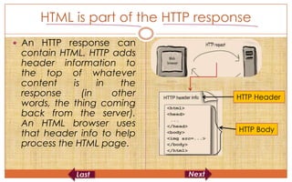 HTML is part of the HTTP response
 An HTTP response can
 contain HTML. HTTP adds
 header information to
 the top of whatever
 content    is     in   the
 response      (in    other        HTTP Header
 words, the thing coming
 back from the server).
 An HTML browser uses
                                    HTTP Body
 that header info to help
 process the HTML page.
 