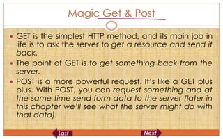 Magic Get & Post

 GET is the simplest HTTP method, and its main job in
  life is to ask the server to get a resource and send it
  back.
 The point of GET is to get something back from the
  server.
 POST is a more powerful request. It’s like a GET plus
  plus. With POST, you can request something and at
  the same time send form data to the server (later in
  this chapter we’ll see what the server might do with
  that data).
 