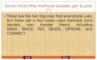 Some other Http methods besides get & post

 Those are the two big ones that everybody uses.
 But there are a few rarely used methods (and
 Servlets   can    handle    them)   including
 HEAD, TRACE, PUT, DELETE, OPTIONS, and
 CONNECT.
 
