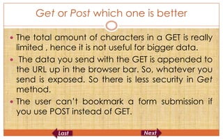 Get or Post which one is better

 The total amount of characters in a GET is really
  limited , hence it is not useful for bigger data.
 The data you send with the GET is appended to
  the URL up in the browser bar. So, whatever you
  send is exposed. So there is less security in Get
  method.
 The user can’t bookmark a form submission if
  you use POST instead of GET.
 