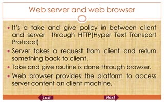 Web server and web browser

 It’s a take and give policy in between client
  and server through HTTP(Hyper Text Transport
  Protocol)
 Server takes a request from client and return
  something back to client.
 Take and give routine is done through browser.
 Web browser provides the platform to access
  server content on client machine.
 