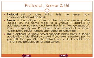 Protocol , Server & Url
 Protocol     set of rules which tells the server how
  communications will be held.
 Server is the unique name of the physical server you’re
  looking for. This name maps to a unique IP address. IP
  addresses are numeric and take the form “xxx.yyy.zzz.aaa”.
  You can specify an IP address here instead of a server
  name, but a server name is a lot easier to remember.
 URL is optional. A single server supports many ports. A server
  application is identified by a port. If you don’t specify a port in
  your URL, then port 80 is the default, and as luck would have
  it, that’s the default port for web servers.
 