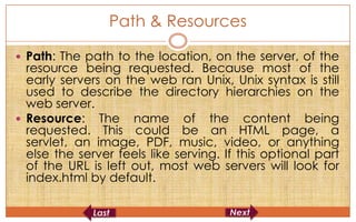 Path & Resources

 Path: The path to the location, on the server, of the
  resource being requested. Because most of the
  early servers on the web ran Unix, Unix syntax is still
  used to describe the directory hierarchies on the
  web server.
 Resource: The name of the content being
  requested. This could be an HTML page, a
  servlet, an image, PDF, music, video, or anything
  else the server feels like serving. If this optional part
  of the URL is left out, most web servers will look for
  index.html by default.
 