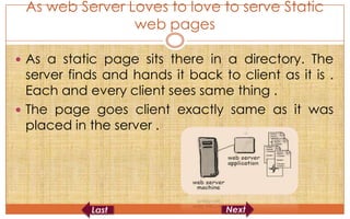 As web Server Loves to love to serve Static
                web pages

 As a static page sits there in a directory. The
  server finds and hands it back to client as it is .
  Each and every client sees same thing .
 The page goes client exactly same as it was
  placed in the server .
 