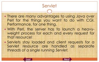 Servlet

 There are many advantages to using Java over
  Perl for the things you want to do with CGI.
  Performance, for one thing.
 With Perl, the server has to launch a heavy-
  weight process for each and every request for
  that resource!
 Servlets stay loaded and client requests for a
  Servlet resource are handled as separate
  threads of a single running Servlet.
 