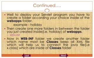 Continued….

 Well to deploy your Servlet program you have to
  create a folder according your choice inside of the
  webapps folder.
      example - holiday
 Then create one more folders in between the folder
  you just created inside(i.e. holiday) of webapps.
    WEN-INF
 Now in WEB-INF folder we create another folder
 which name most be Classes keep all XML file
 which will help us to connect the java file(i.e
 x.class) which are inside of Classes folder
 