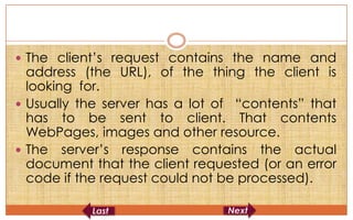  The client’s request contains the name and
  address (the URL), of the thing the client is
  looking for.
 Usually the server has a lot of “contents” that
  has to be sent to client. That contents
  WebPages, images and other resource.
 The server’s response contains the actual
  document that the client requested (or an error
  code if the request could not be processed).
 