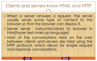 Clients and servers know HTML and HTTP

 When a server answers a request, the server
  usually sends some type of content to the
  browser so that the browser can display it.
 Server sends     instruction/data to browser in
  html(hyper text mark up language)
 Most of the conversations held on the web
  between clients and servers are held using the
  HTTP protocol, which allows for simple request
  and response conversations.
 