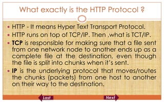 What exactly is the HTTP Protocol ?

 HTTP - It means Hyper Text Transport Protocol.
 HTTP runs on top of TCP/IP. Then ,what is TCT/IP.
 TCP is responsible for making sure that a file sent
  from one network node to another ends up as a
  complete file at the destination, even though
  the file is split into chunks when it’s sent.
 IP is the underlying protocol that moves/routes
  the chunks (packets) from one host to another
  on their way to the destination.
 