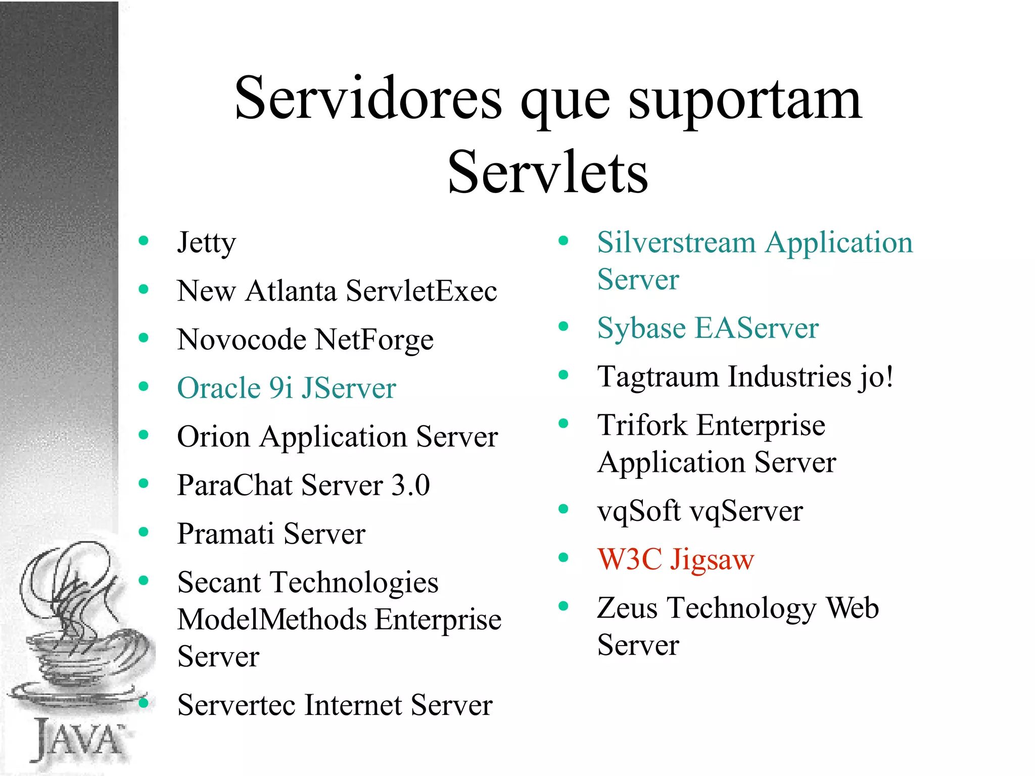 Servidores que suportam Servlets Jetty New Atlanta ServletExec Novocode NetForge Oracle 9i JServer Orion Application Server ParaChat Server 3.0 Pramati Server Secant Technologies ModelMethods Enterprise Server Servertec Internet Server Silverstream Application Server Sybase EAServer Tagtraum Industries jo! Trifork Enterprise Application Server vqSoft vqServer W3C Jigsaw Zeus Technology Web Server  
