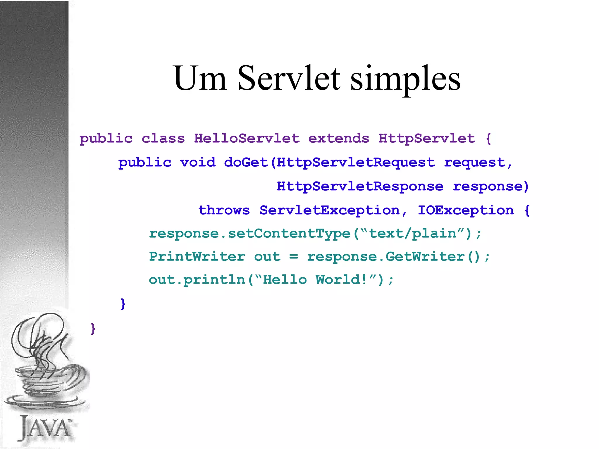 Um Servlet simples public class HelloServlet extends HttpServlet { public void doGet(HttpServletRequest request, HttpServletResponse response) throws ServletException, IOException { response.setContentType(“text/plain”); PrintWriter out = response.GetWriter(); out.println(“Hello World!”); } } 
