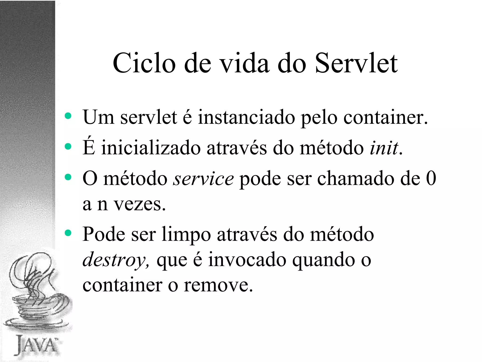 Ciclo de vida do Servlet Um servlet é instanciado pelo container. É inicializado através do método  init . O método  service  pode ser chamado de 0 a n vezes. Pode ser limpo através do método  destroy,  que é invocado  quando o container o remove. 