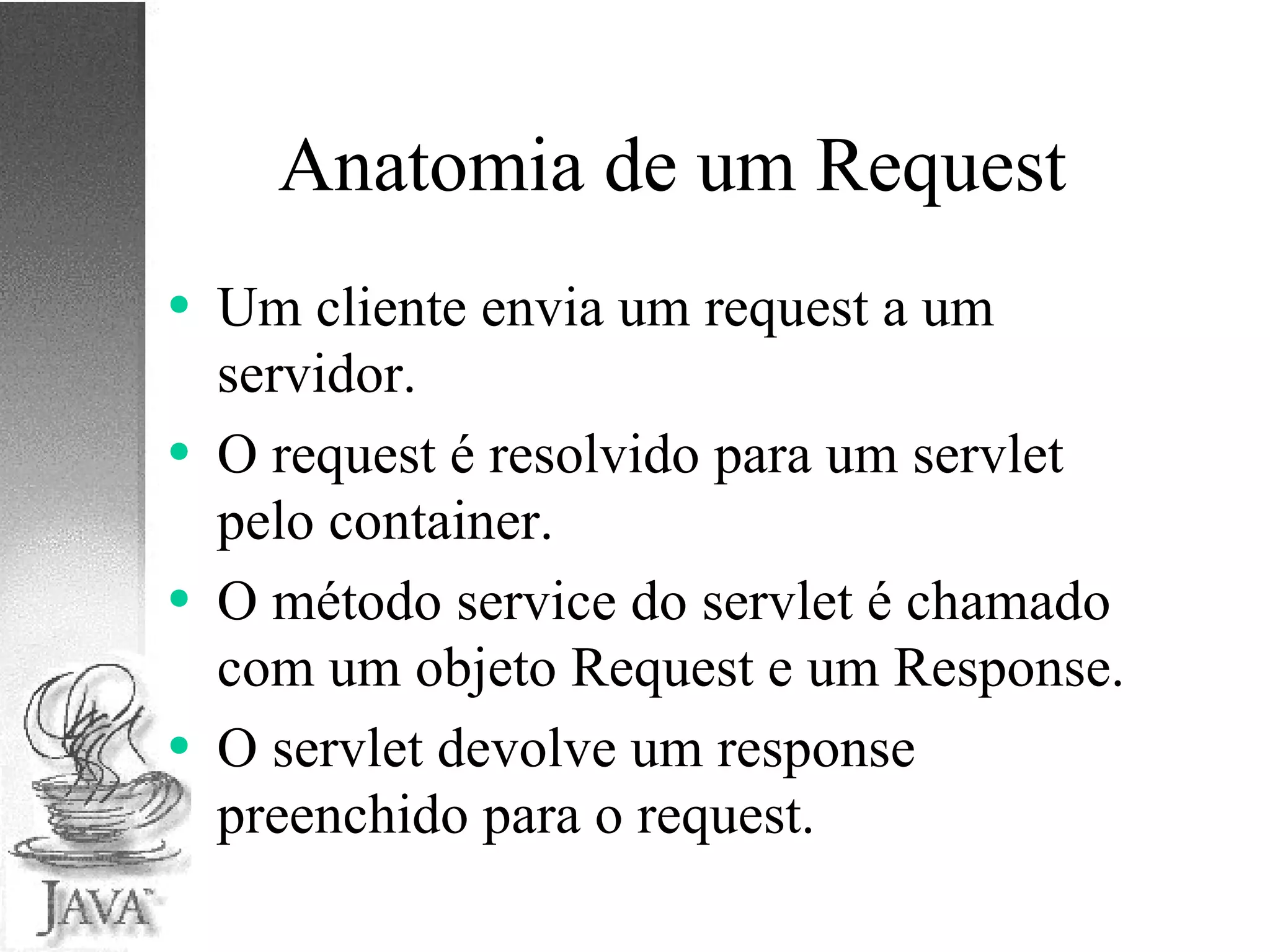 Anatomia de um Request Um cliente envia um request a um servidor. O request é resolvido para um servlet pelo container. O método service do servlet é chamado com um objeto Request e um Response. O servlet devolve um response preenchido para o request. 