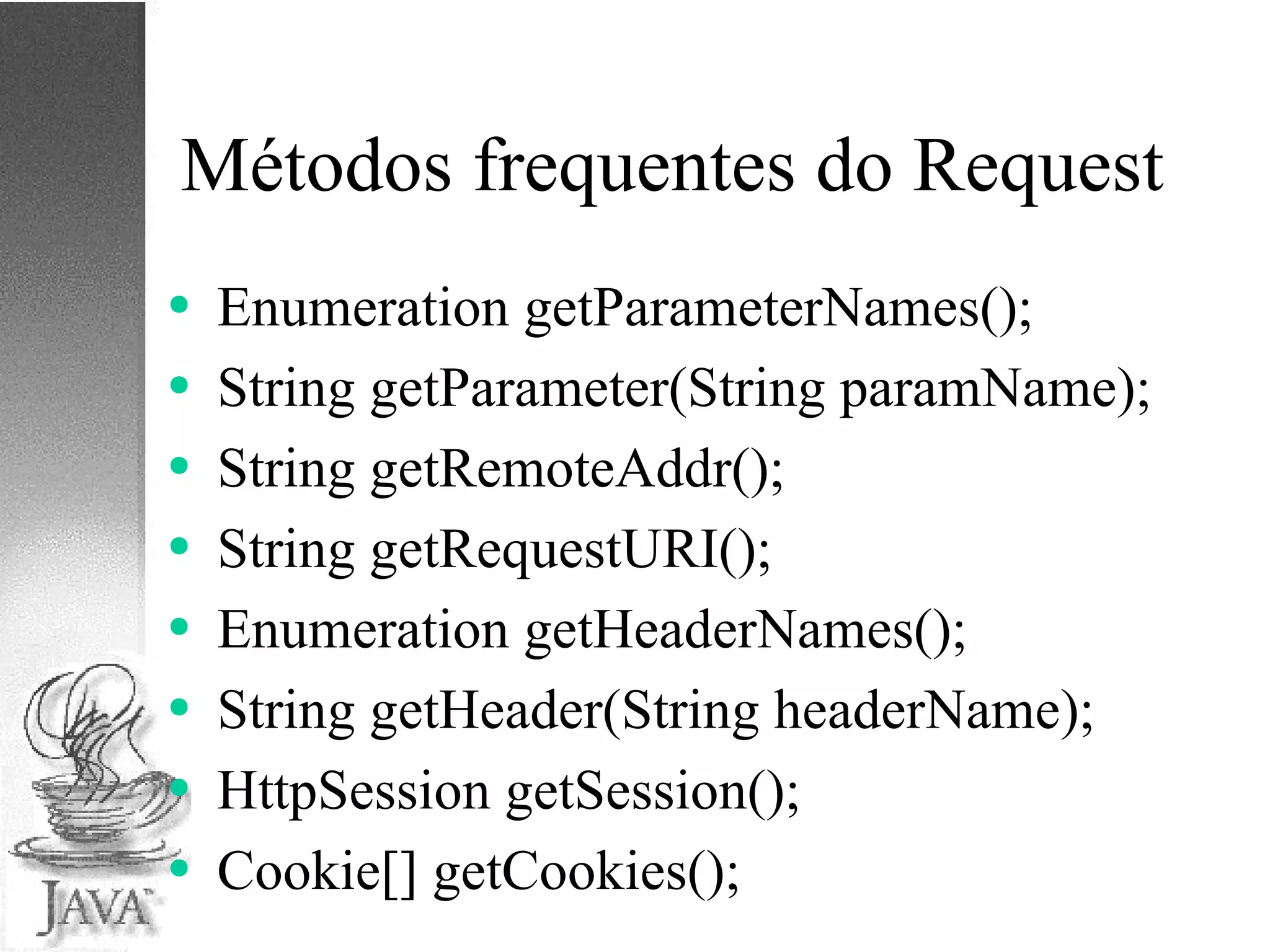 Métodos frequentes do Request Enumeration getParameterNames(); String getParameter(String paramName); String getRemoteAddr(); String getRequestURI(); Enumeration getHeaderNames(); String getHeader(String headerName); HttpSession getSession(); Cookie[] getCookies(); 