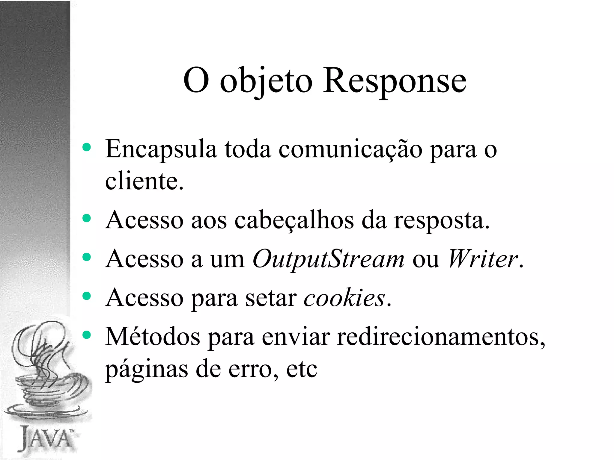 O objeto Response Encapsula toda comunicação para o cliente. Acesso aos cabeçalhos da resposta. Acesso a um  OutputStream  ou  Writer . Acesso para setar  cookies . Métodos para enviar redirecionamentos, páginas de erro, etc 