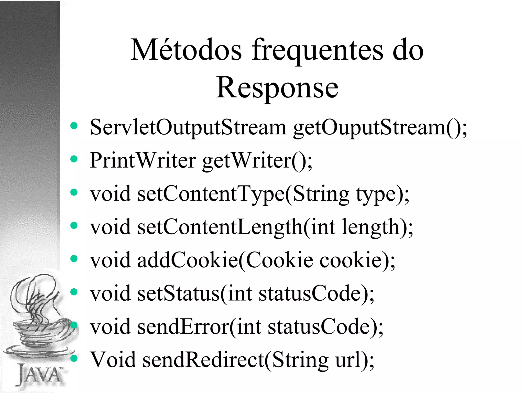 Métodos frequentes do Response ServletOutputStream getOuputStream(); PrintWriter getWriter(); void setContentType(String type); void setContentLength(int length); void addCookie(Cookie cookie); void setStatus(int statusCode); void sendError(int statusCode); Void sendRedirect(String url); 