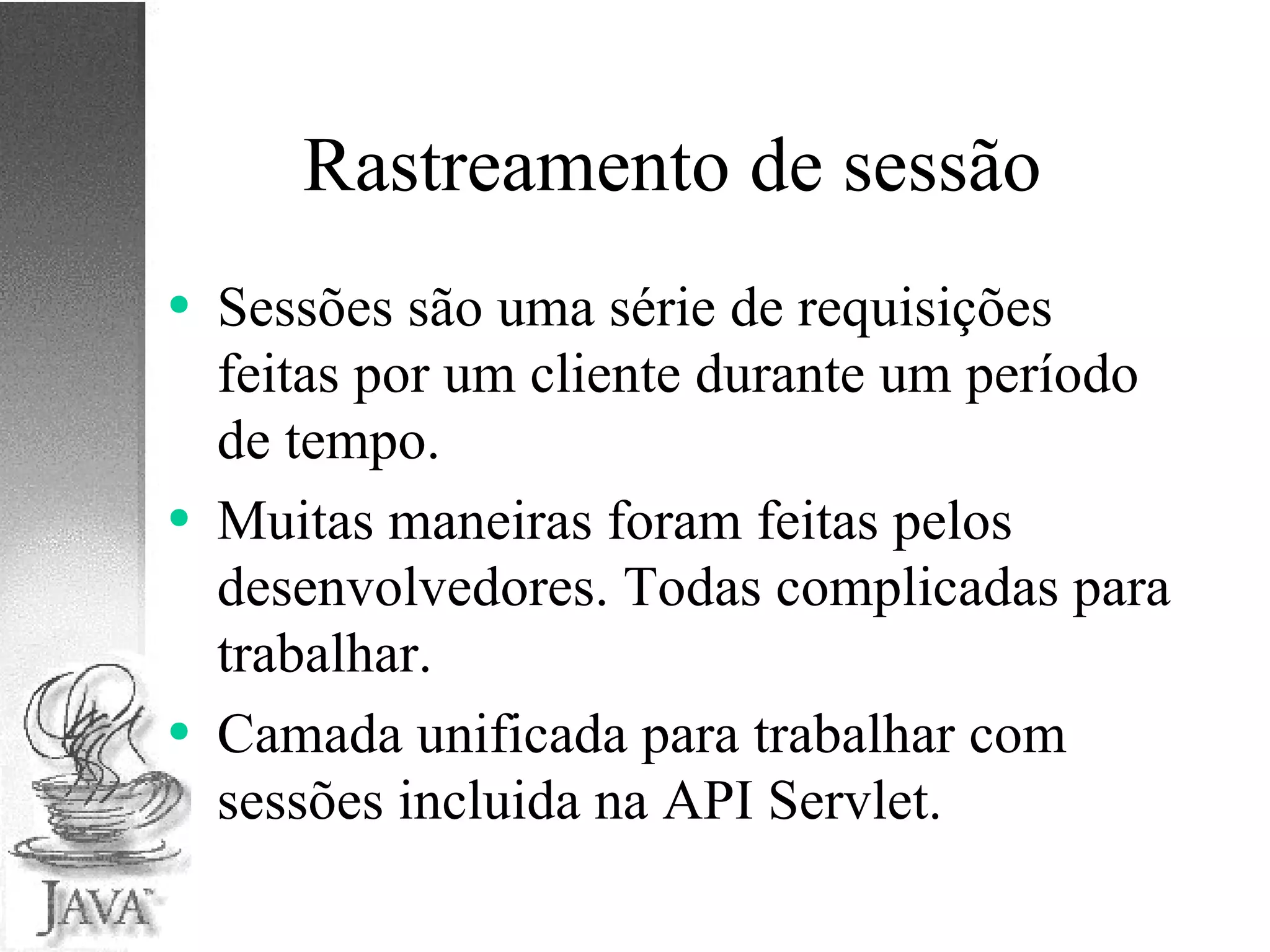 Rastreamento de sessão Sessões são uma série de requisições feitas por um cliente durante um período de tempo. Muitas maneiras foram feitas pelos desenvolvedores. Todas complicadas para trabalhar. Camada unificada para trabalhar com sessões incluida na API Servlet. 