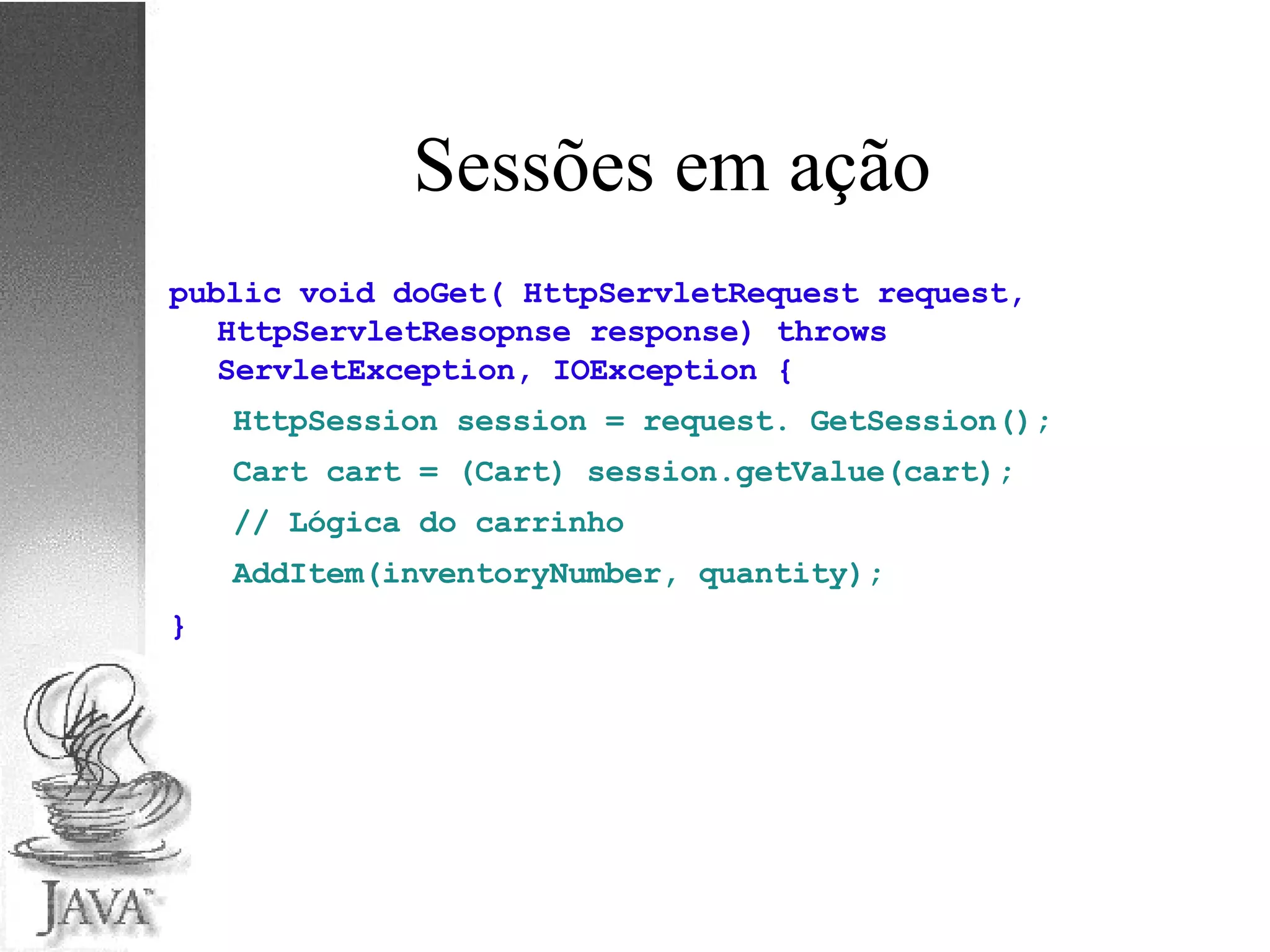 Sessões em ação public void doGet( HttpServletRequest request, HttpServletResopnse response) throws ServletException, IOException { HttpSession session = request. GetSession(); Cart cart = (Cart) session.getValue(cart); // Lógica do carrinho AddItem(inventoryNumber, quantity); } 