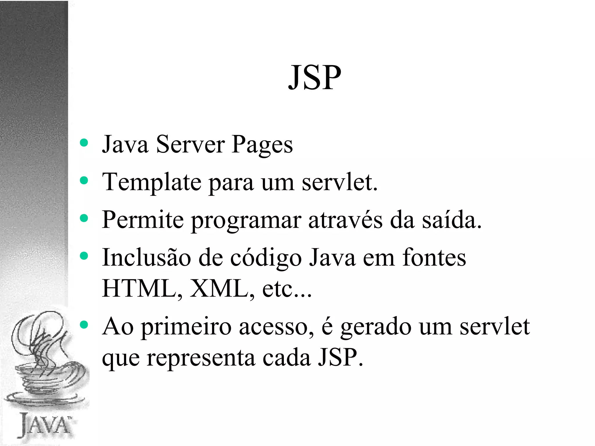 JSP Java Server Pages Template para um servlet. Permite programar através da saída. Inclusão de código Java em fontes HTML, XML, etc... Ao primeiro acesso, é gerado um servlet que representa cada JSP. 