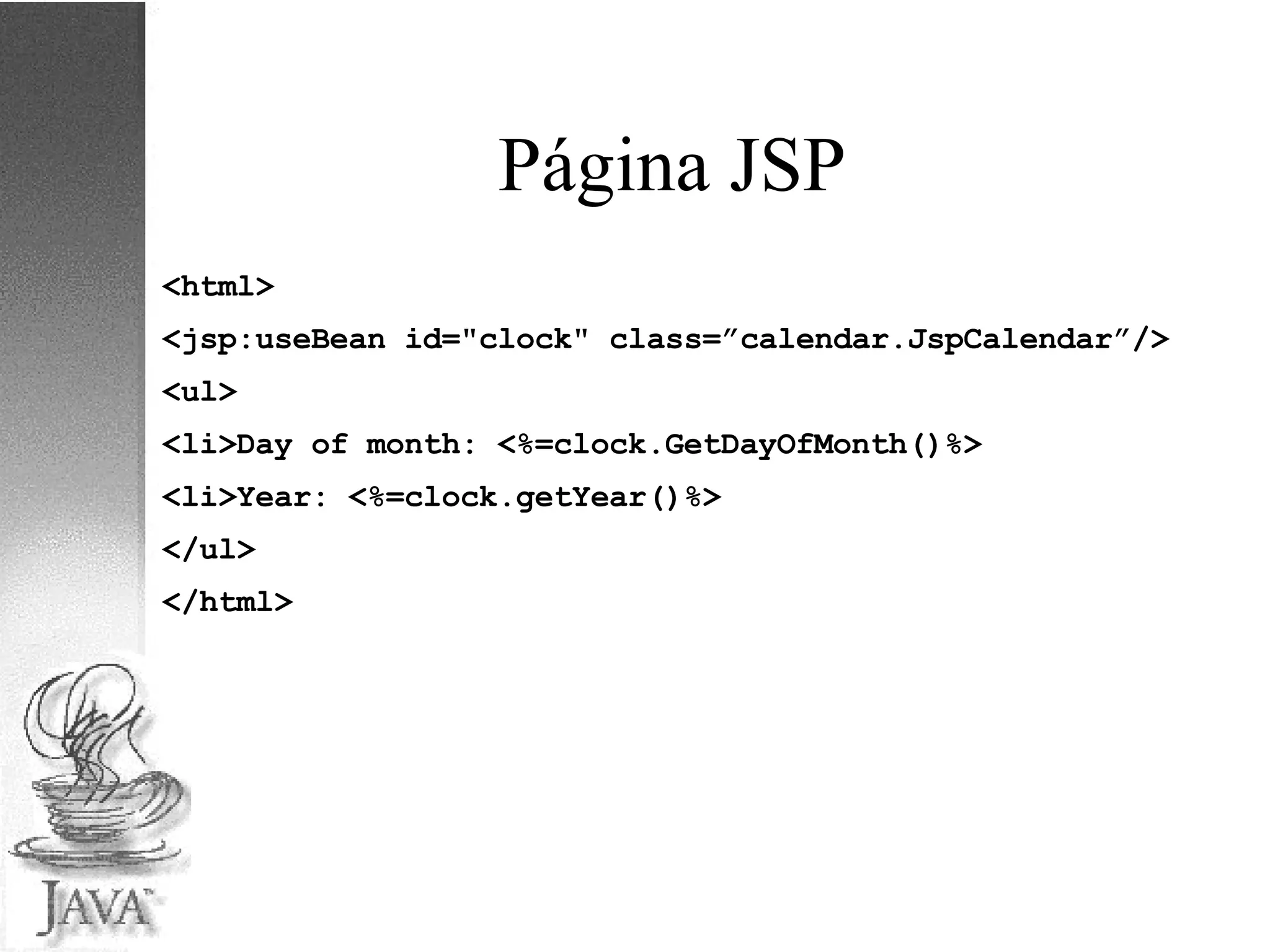 Página JSP <html> <jsp:useBean id="clock" class=”calendar.JspCalendar”/> <ul> <li>Day of month: <%=clock.GetDayOfMonth()%> <li>Year: <%=clock.getYear()%> </ul> </html> 