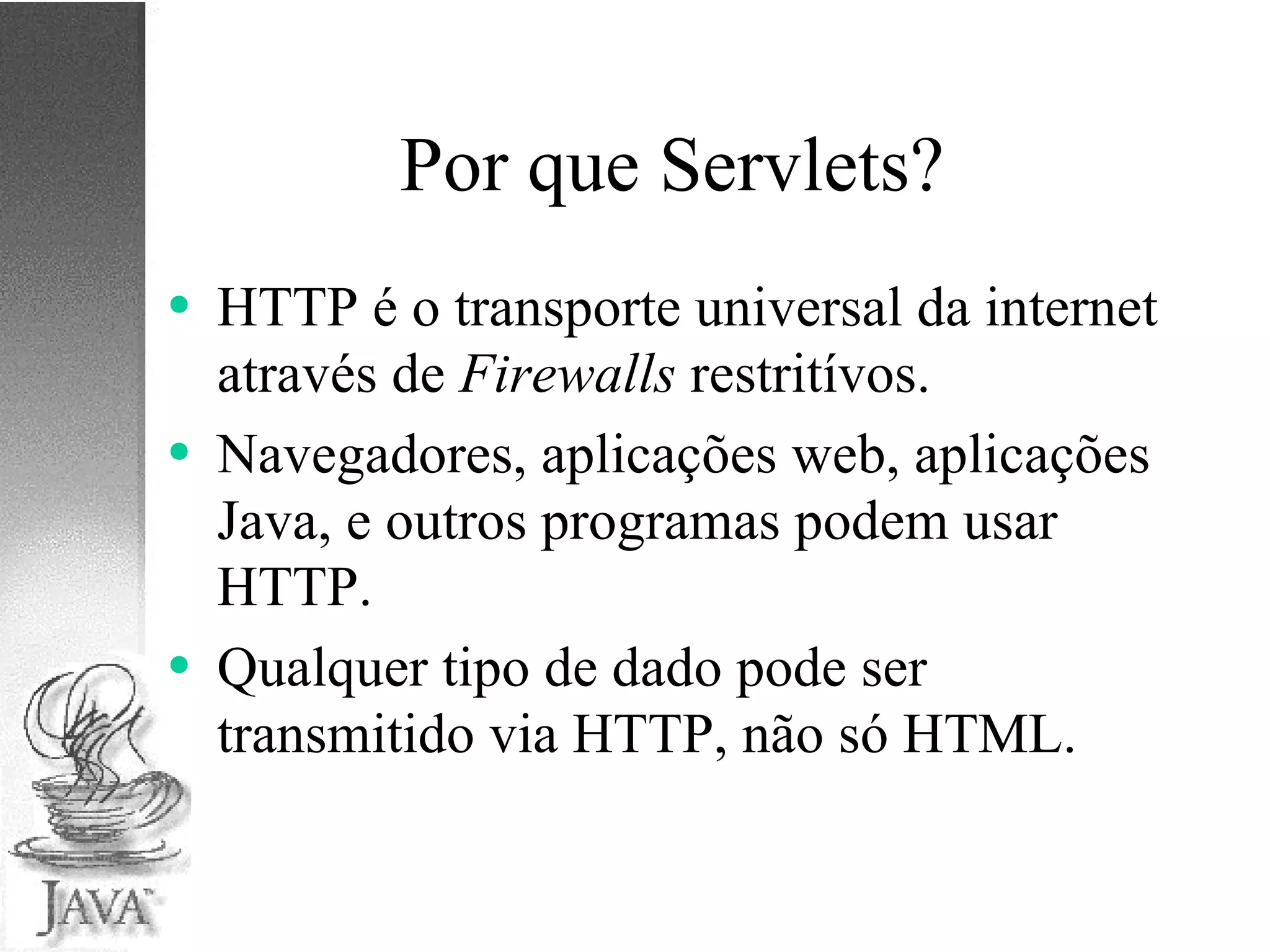 Por que Servlets? HTTP é o transporte universal da internet através de  Firewalls  restritívos. Navegadores, aplicações web, aplicações Java, e outros programas podem usar HTTP. Qualquer tipo de dado pode ser transmitido via HTTP, não só HTML. 