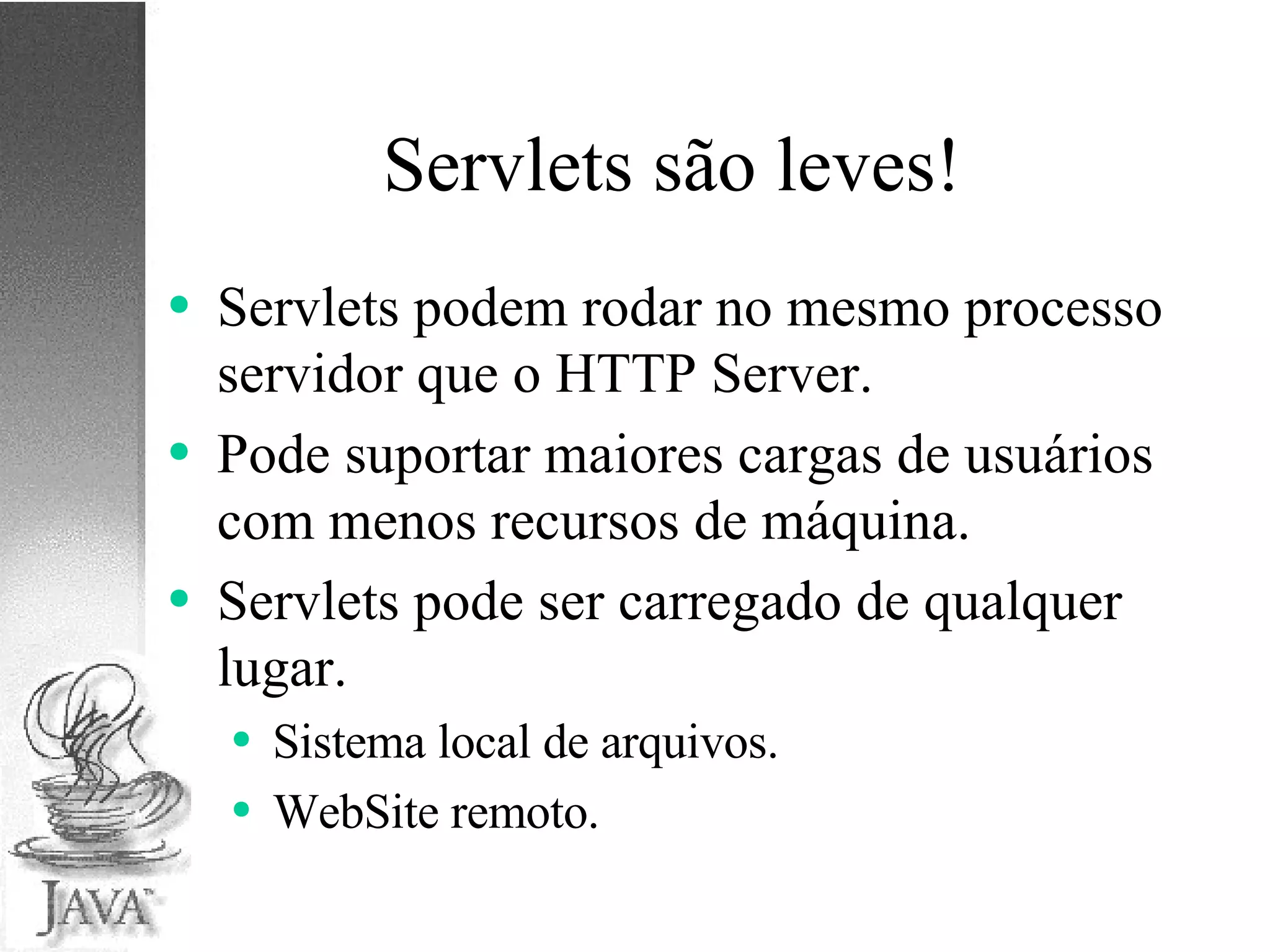 Servlets são leves! Servlets podem rodar no mesmo processo servidor que o HTTP Server. Pode suportar maiores cargas de usuários com menos recursos de máquina. Servlets pode ser carregado de qualquer lugar. Sistema local de arquivos. WebSite remoto. 