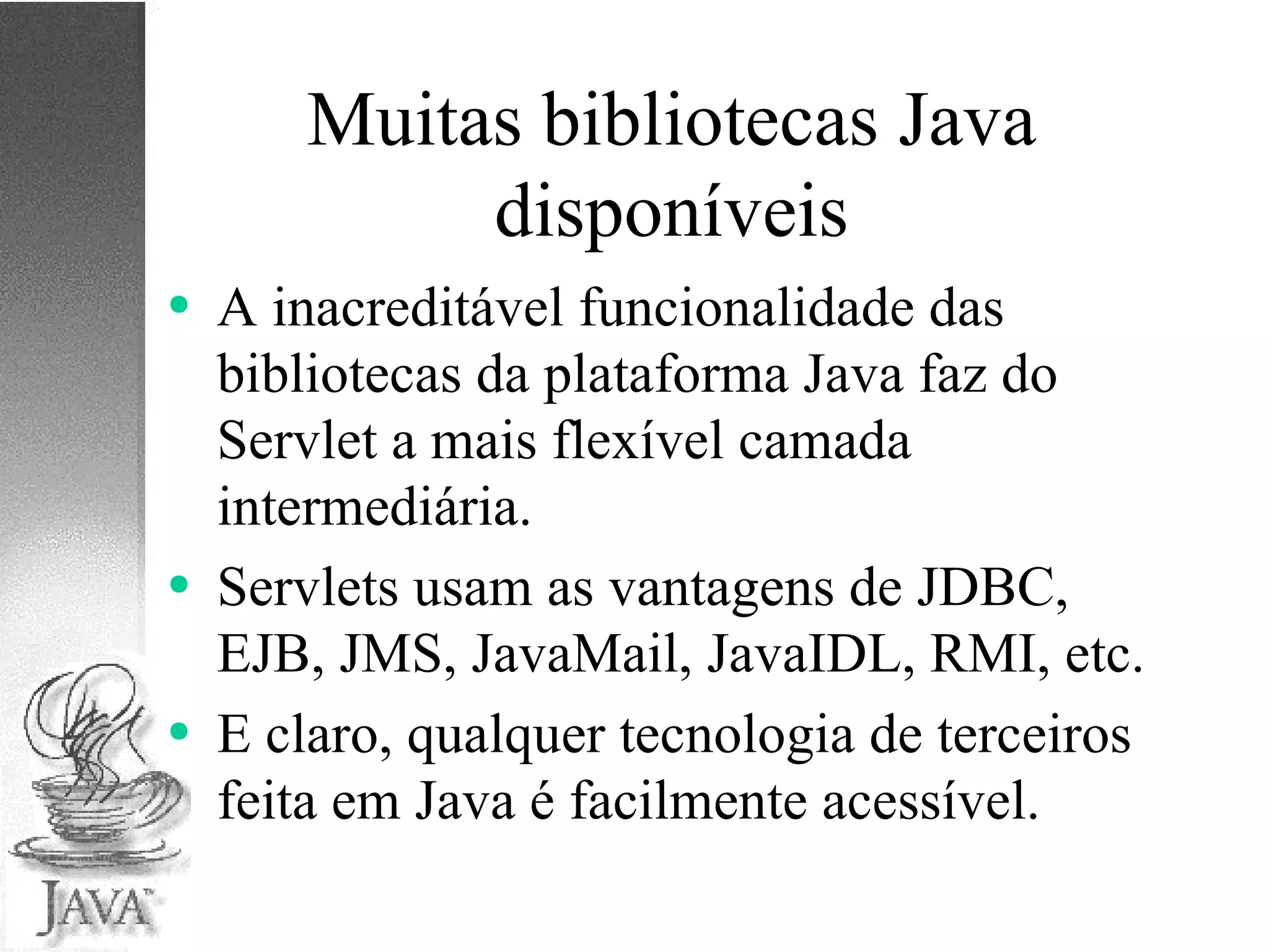 Muitas bibliotecas Java disponíveis A inacreditável funcionalidade das bibliotecas da plataforma Java faz do Servlet a mais flexível camada intermediária. Servlets usam as vantagens de JDBC, EJB, JMS, JavaMail, JavaIDL, RMI, etc. E claro, qualquer tecnologia de terceiros feita em Java é facilmente acessível. 