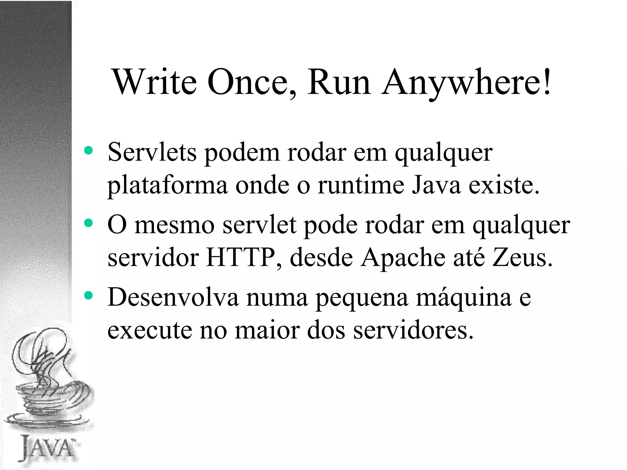 Write Once, Run Anywhere! Servlets podem rodar em qualquer plataforma onde o runtime Java existe. O mesmo servlet pode rodar em qualquer servidor HTTP, desde Apache até Zeus. Desenvolva numa pequena máquina e execute no maior dos servidores. 